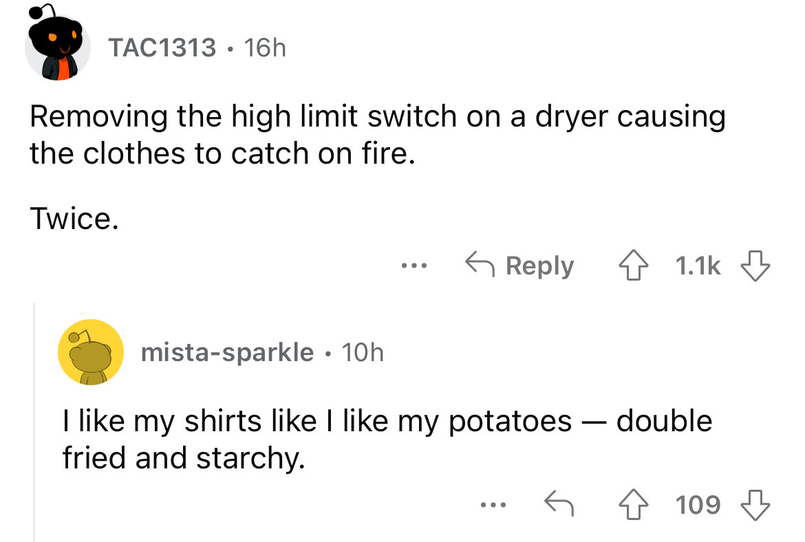 number - TAC1313 16h Removing the high limit switch on a dryer causing the clothes to catch on fire. Twice. ... mistasparkle 10h I my shirts I my potatoes double fried and starchy. . . . 109