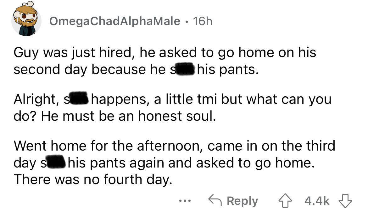 number - OmegaChadAlphaMale 16h . Guy was just hired, he asked to go home on his second day because he s his pants. Alright, s happens, a little tmi but what can you do? He must be an honest soul. Went home for the afternoon, came in on the third day s hi