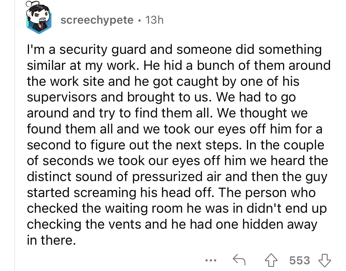 screenshot - screechypete 13h . I'm a security guard and someone did something similar at my work. He hid a bunch of them around the work site and he got caught by one of his supervisors and brought to us. We had to go around and try to find them all. We 