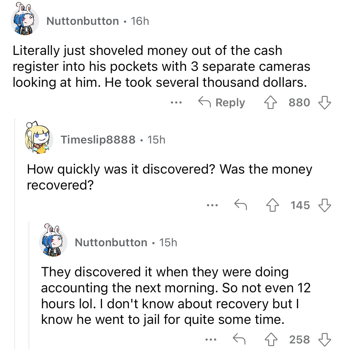screenshot - Nuttonbutton 16h Literally just shoveled money out of the cash register into his pockets with 3 separate cameras looking at him. He took several thousand dollars. 880 Timeslip8888 15h How quickly was it discovered? Was the money recovered? 14