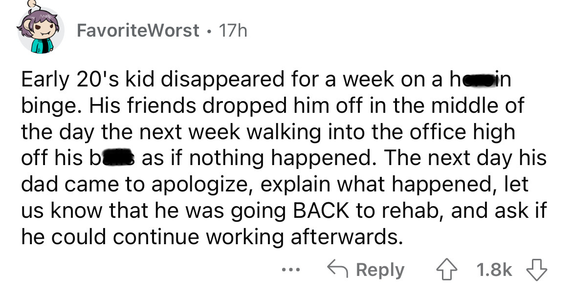number - FavoriteWorst 17h . Early 20's kid disappeared for a week on a hin binge. His friends dropped him off in the middle of the day the next week walking into the office high off his bas if nothing happened. The next day his dad came to apologize, exp