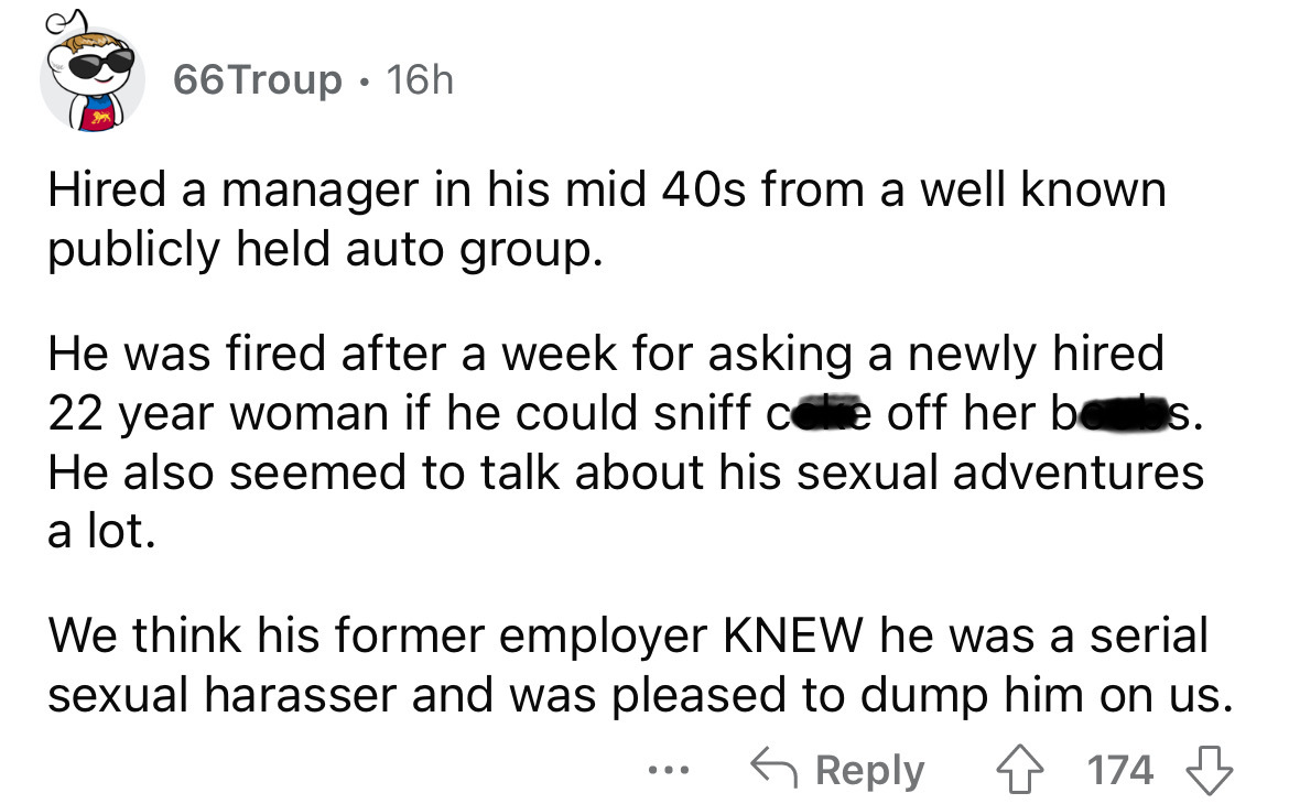 number - 66Troup 16h . Hired a manager in his mid 40s from a well known publicly held auto group. He was fired after a week for asking a newly hired 22 year woman if he could sniff core off her bees. He also seemed to talk about his sexual adventures a lo
