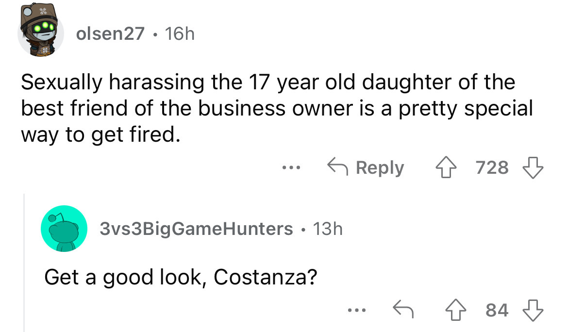 screenshot - olsen27 16h Sexually harassing the 17 year old daughter of the best friend of the business owner is a pretty special way to get fired. 3vs3BigGameHunters 13h Get a good look, Costanza? 728 ... 84