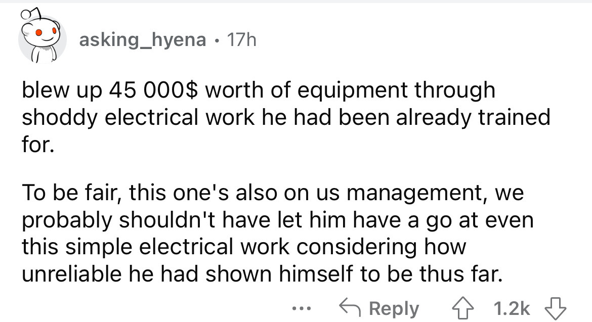 number - asking_hyena 17h blew up 45 000$ worth of equipment through shoddy electrical work he had been already trained for. To be fair, this one's also on us management, we probably shouldn't have let him have a go at even this simple electrical work con