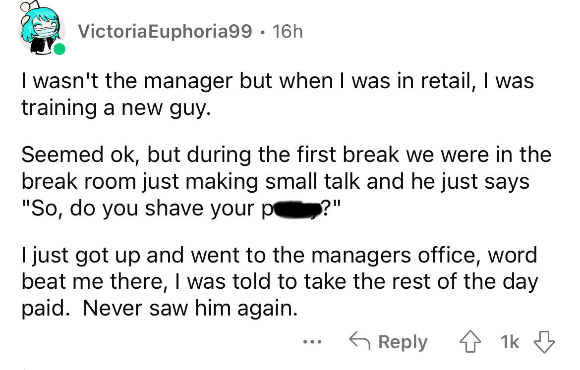 number - VictoriaEuphoria99 16h . I wasn't the manager but when I was in retail, I was training a new guy. Seemed ok, but during the first break we were in the break room just making small talk and he just says "So, do you shave your p ?" I just got up an