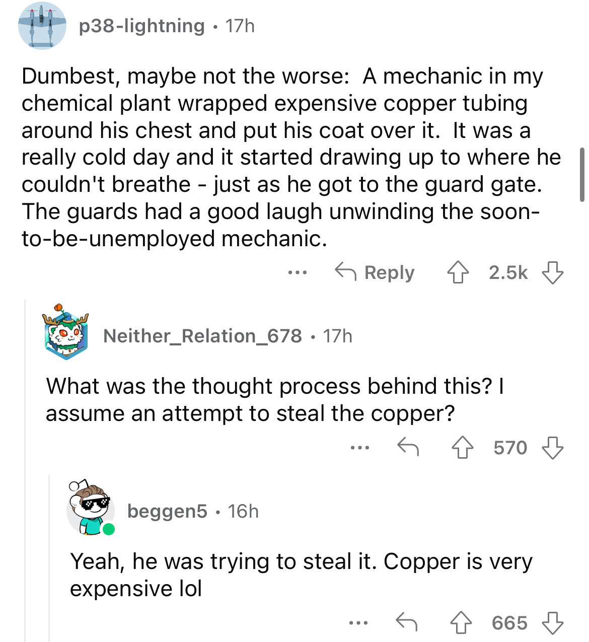 screenshot - p38lightning 17h Dumbest, maybe not the worse A mechanic in my chemical plant wrapped expensive copper tubing around his chest and put his coat over it. It was a really cold day and it started drawing up to where he couldn't breathe just as h