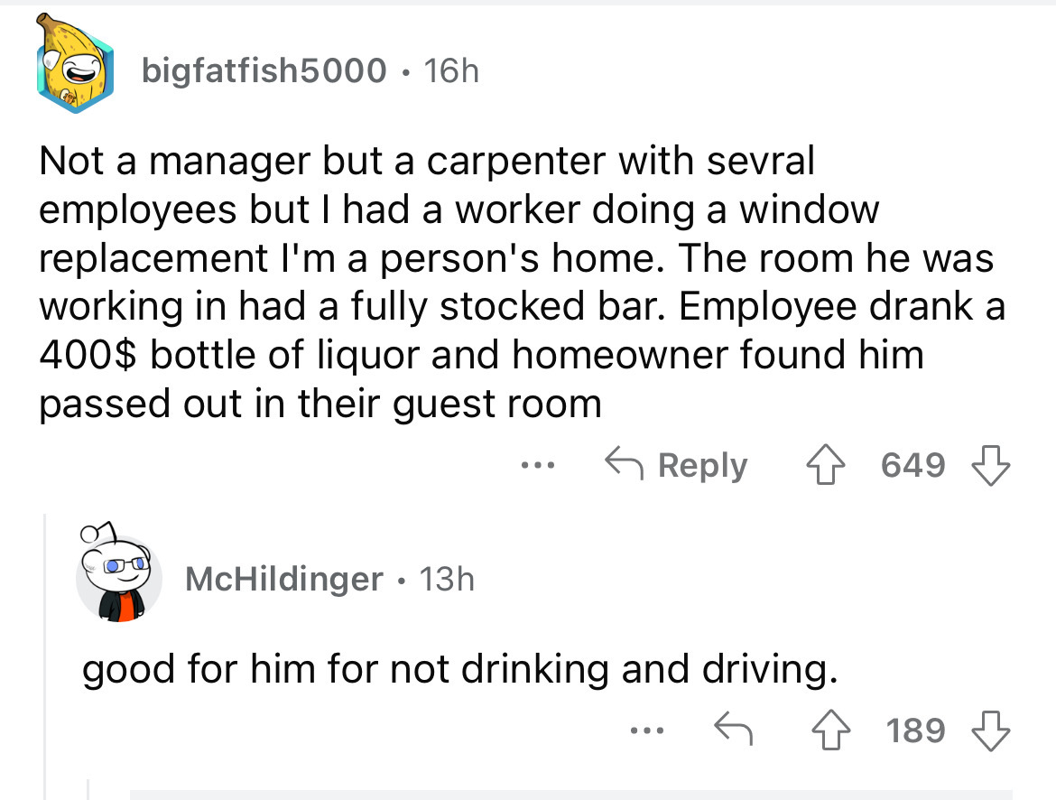 screenshot - bigfatfish5000 16h Not a manager but a carpenter with sevral employees but I had a worker doing a window replacement I'm a person's home. The room he was working in had a fully stocked bar. Employee drank a 400$ bottle of liquor and homeowner