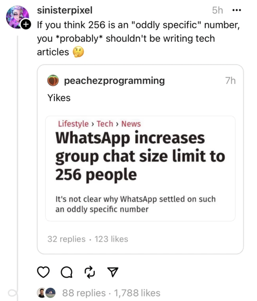 screenshot - sinisterpixel 5h. If you think 256 is an "oddly specific" number, you probably shouldn't be writing tech articles peachezprogramming Yikes 7h Lifestyle > Tech > News WhatsApp increases group chat size limit to 256 people It's not clear why Wh