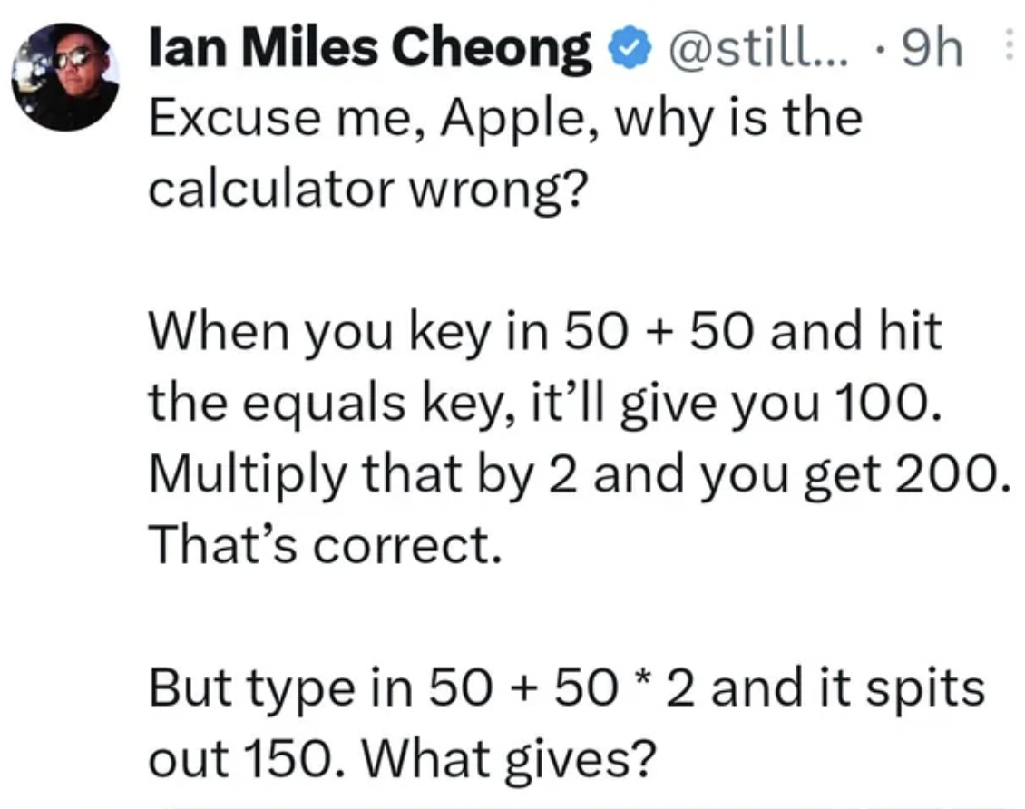 screenshot - ... 9h . lan Miles Cheong Excuse me, Apple, why is the calculator wrong? When you key in 50 50 and hit the equals key, it'll give you 100. Multiply that by 2 and you get 200. That's correct. But type in 50 50 2 and it spits out 150. What give