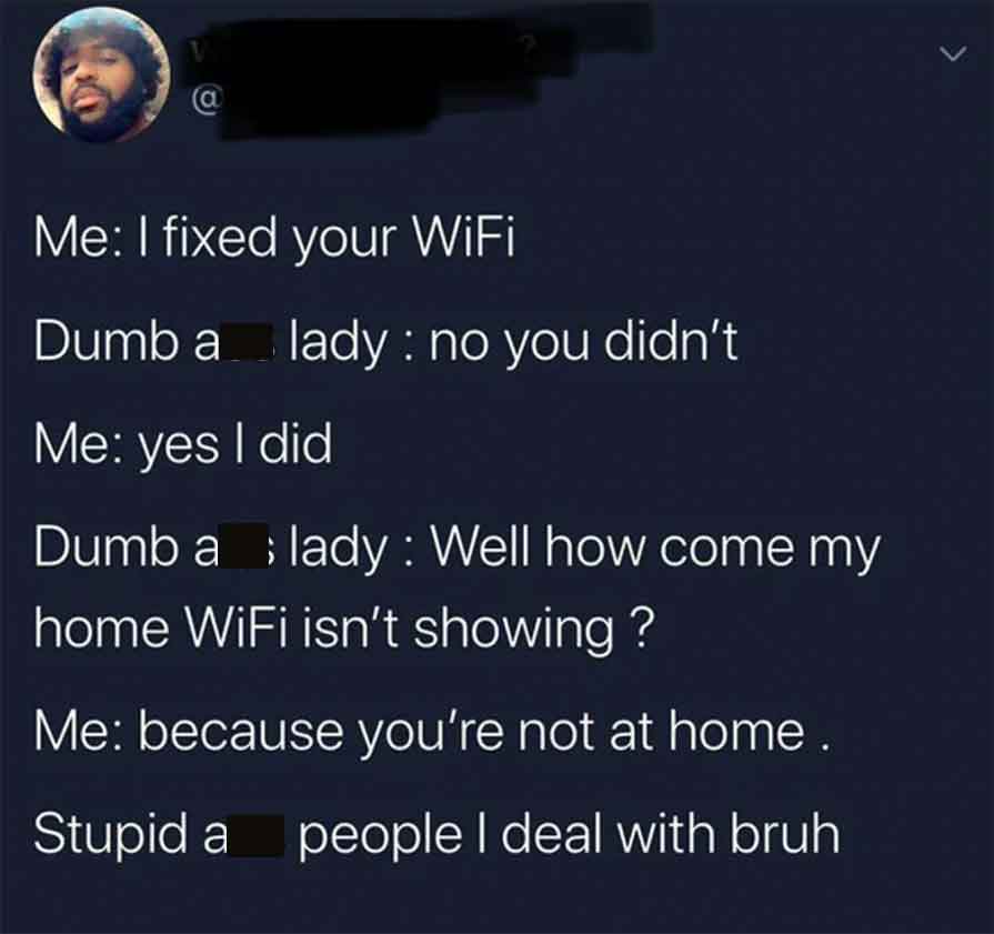 screenshot - @ Me I fixed your WiFi Dumb a lady no you didn't Me yes I did Dumb a lady Well how come my home WiFi isn't showing ? Me because you're not at home. Stupid a people I deal with bruh