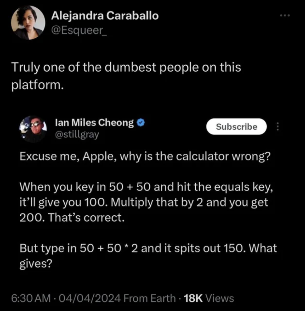 screenshot - Alejandra Caraballo Truly one of the dumbest people on this platform. lan Miles Cheong Subscribe Excuse me, Apple, why is the calculator wrong? When you key in 50 50 and hit the equals key, it'll give you 100. Multiply that by 2 and you get 2