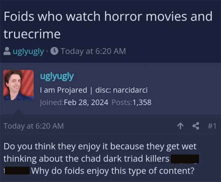 screenshot - Foids who watch horror movies and truecrime uglyugly Today at uglyugly I am Projared | disc narcidarci Joined Posts1,358 Today at Do you think they enjoy it because they get wet thinking about the chad dark triad killers Why do foids enjoy th