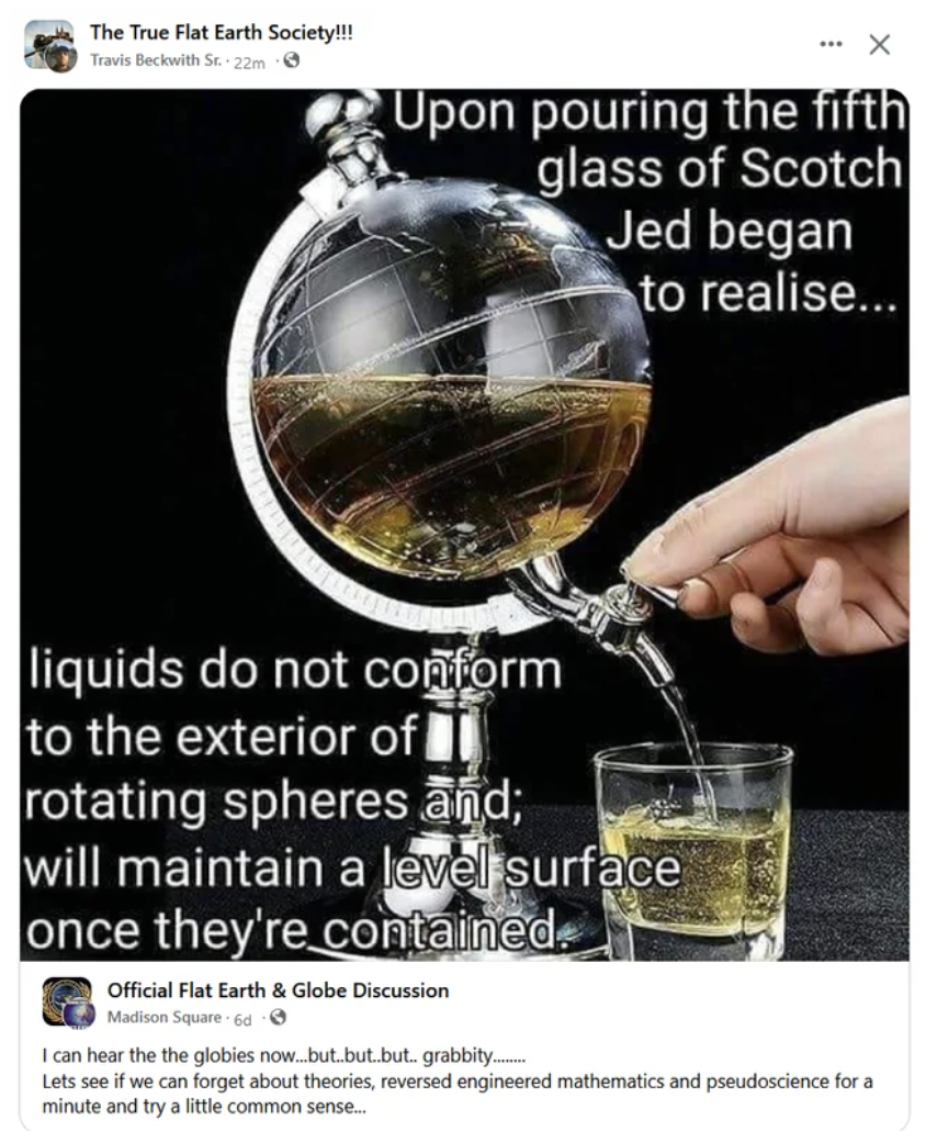 The True Flat Earth Society!!! Travis Beckwith St. 22m Upon pouring the fifth glass of Scotch Jed began to realise... liquids do not conform to the exterior of rotating spheres and; will maintain a level surface once they're contained Official Flat Earth 