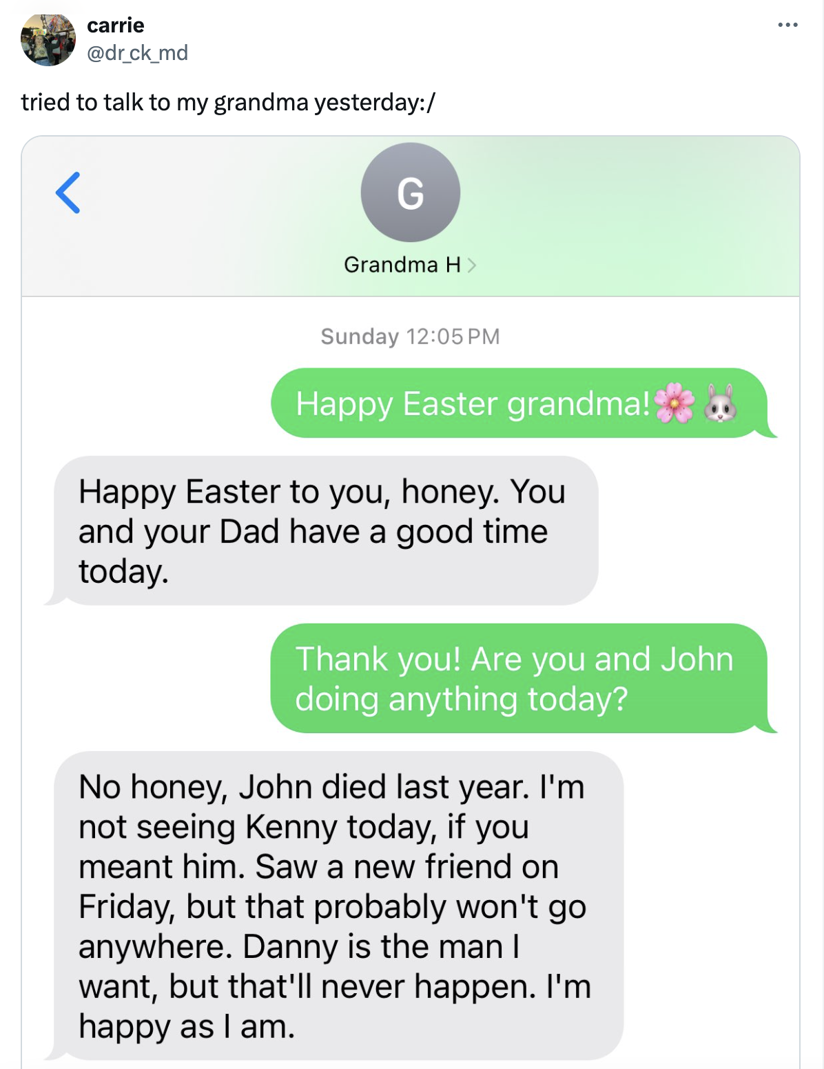 screenshot - carrie tried to talk to my grandma yesterday G Grandma H Sunday Happy Easter grandma! Happy Easter to you, honey. You and your Dad have a good time today. Thank you! Are you and John doing anything today? No honey, John died last year. I'm no