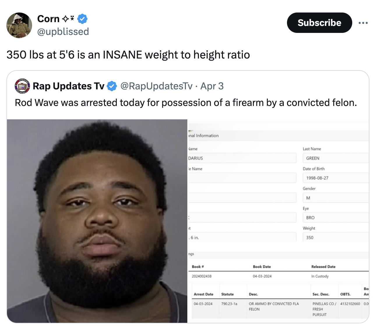 screenshot - Corn Subscribe 350 lbs at 5'6 is an Insane weight to height ratio Rap Updates Tv Apr 3 Rod Wave was arrested today for possession of a firearm by a convicted felon. al Information Darius Last Name Green Name Date of th Gender M Bro Weight 350