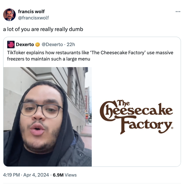 screenshot - francis wolf a lot of you are really really dumb Dexerto . 22h TikToker explains how restaurants 'The Cheesecake Factory' use massive freezers to maintain such a large menu 6.9M Views Cheesecake Factory