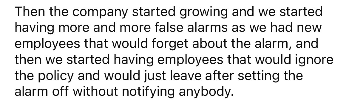 number - Then the company started growing and we started having more and more false alarms as we had new employees that would forget about the alarm, and then we started having employees that would ignore the policy and would just leave after setting the 