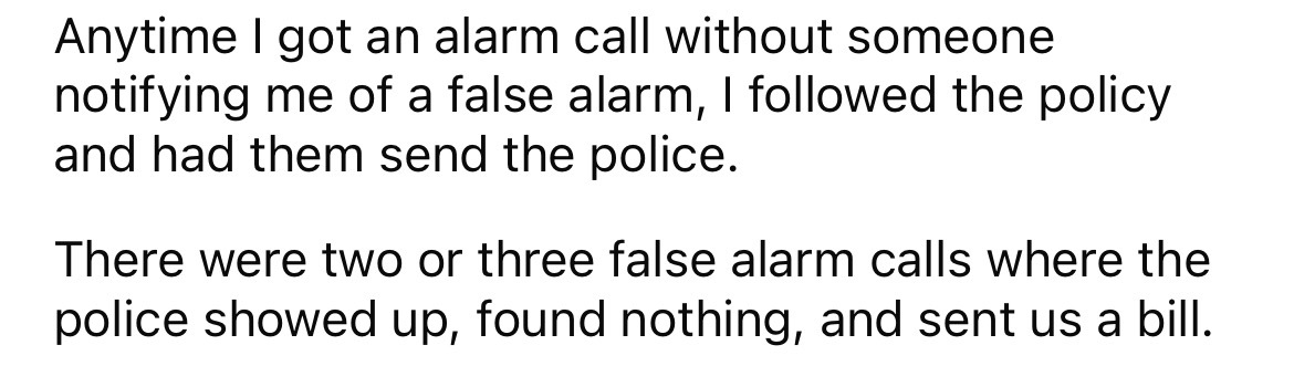 number - Anytime I got an alarm call without someone notifying me of a false alarm, I ed the policy and had them send the police. There were two or three false alarm calls where the police showed up, found nothing, and sent us a bill.