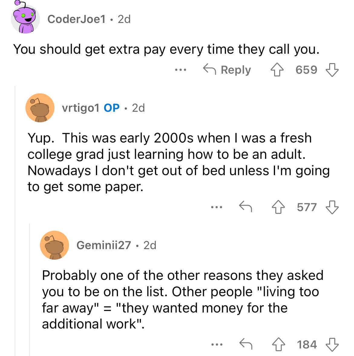 screenshot - Coder Joe1 2d You should get extra pay every time they call you. vrtigo1 Op 2d 659 Yup. This was early 2000s when I was a fresh college grad just learning how to be an adult. Nowadays I don't get out of bed unless I'm going to get some paper.