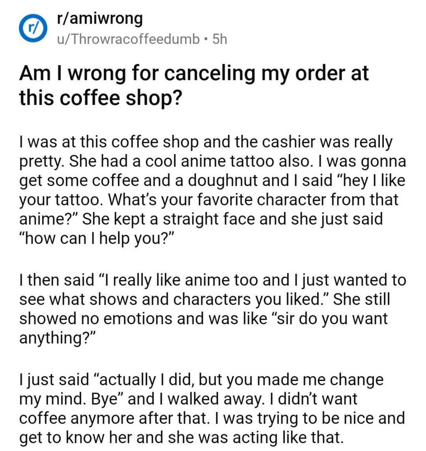 document - r ramiwrong uThrowracoffeedumb 5h Am I wrong for canceling my order at this coffee shop? I was at this coffee shop and the cashier was really pretty. She had a cool anime tattoo also. I was gonna get some coffee and a doughnut and I said "hey I
