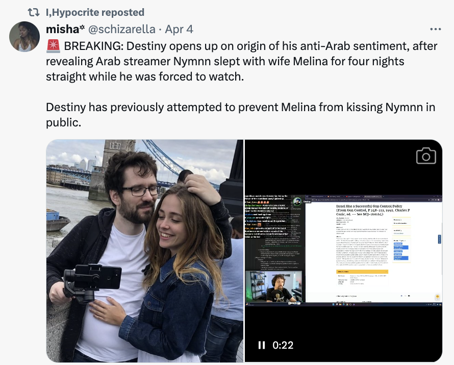 screenshot - t I,Hypocrite reposted misha Apr 4 Breaking Destiny opens up on origin of his antiArab sentiment, after revealing Arab streamer Nymnn slept with wife Melina for four nights straight while he was forced to watch. Destiny has previously attempt