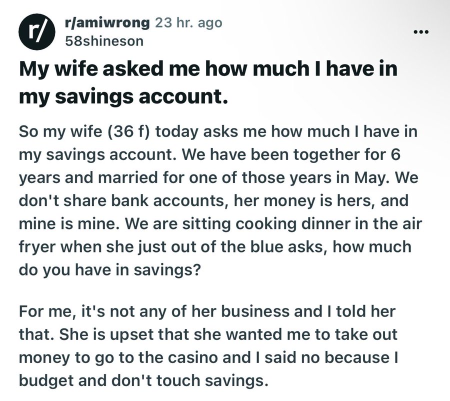 screenshot - r ramiwrong 23 hr. ago 58shineson My wife asked me how much I have in my savings account. So my wife 36 f today asks me how much I have in my savings account. We have been together for 6 years and married for one of those years in May. We don