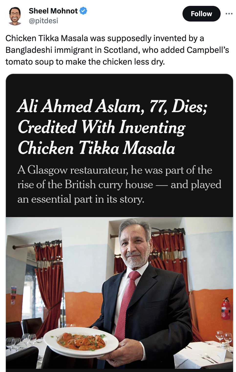 inventor of chicken tikka masala - Sheel Mohnot Chicken Tikka Masala was supposedly invented by a Bangladeshi immigrant in Scotland, who added Campbell's tomato soup to make the chicken less dry. Ali Ahmed Aslam, 77, Dies; Credited With Inventing Chicken