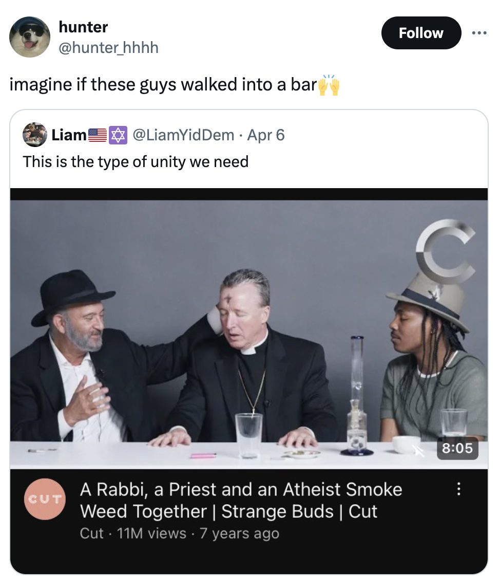 screenshot - hunter imagine if these guys walked into a bar Liam Apr 6 This is the type of unity we need Cut A Rabbi, a Priest and an Atheist Smoke Weed Together | Strange Buds | Cut Cut 11M views 7 years ago C