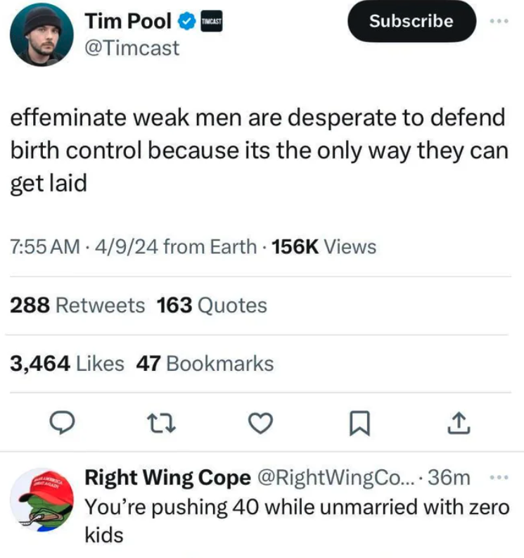 screenshot - Tim Pool Timcast Subscribe effeminate weak men are desperate to defend birth control because its the only way they can get laid 4924 from Earth Views 288 163 Quotes 3,464 47 Bookmarks 27 Right Wing Cope .... 36m You're pushing 40 while unmarr