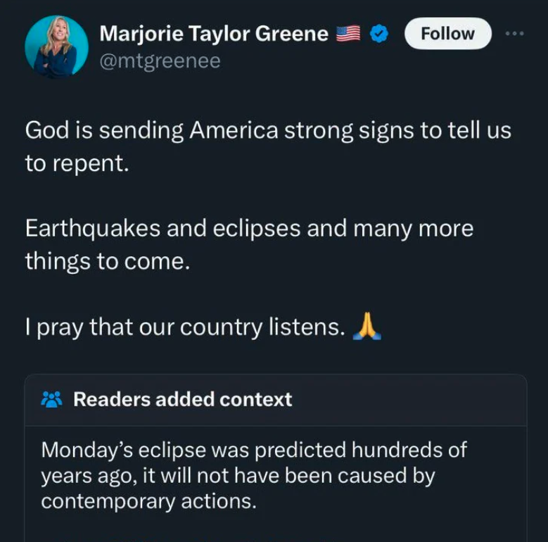 screenshot - Marjorie Taylor Greene God is sending America strong signs to tell us to repent. Earthquakes and eclipses and many more things to come. I pray that our country listens. Readers added context Monday's eclipse was predicted hundreds of years ag