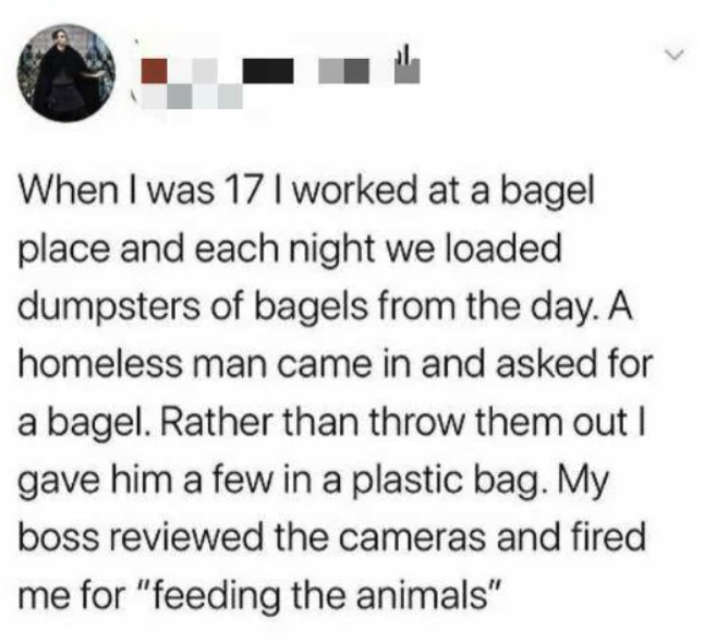 screenshot - When I was 17 I worked at a bagel place and each night we loaded dumpsters of bagels from the day. A homeless man came in and asked for a bagel. Rather than throw them out I gave him a few in a plastic bag. My boss reviewed the cameras and fi