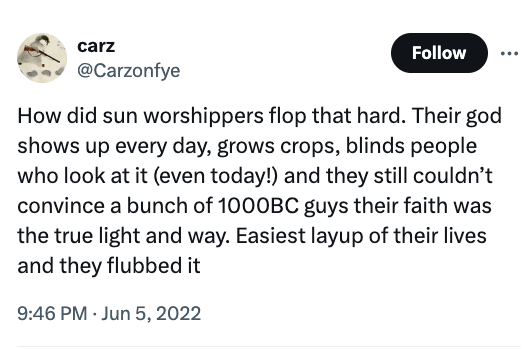 screenshot - carz How did sun worshippers flop that hard. Their god shows up every day, grows crops, blinds people who look at it even today! and they still couldn't convince a bunch of 1000BC guys their faith was the true light and way. Easiest layup of 