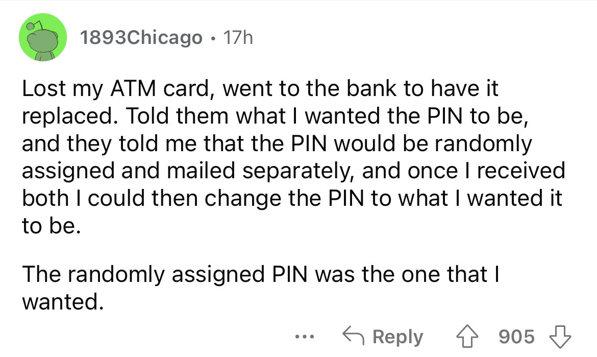screenshot - 1893Chicago 17h . Lost my Atm card, went to the bank to have it replaced. Told them what I wanted the Pin to be, and they told me that the Pin would be randomly assigned and mailed separately, and once I received both I could then change the 