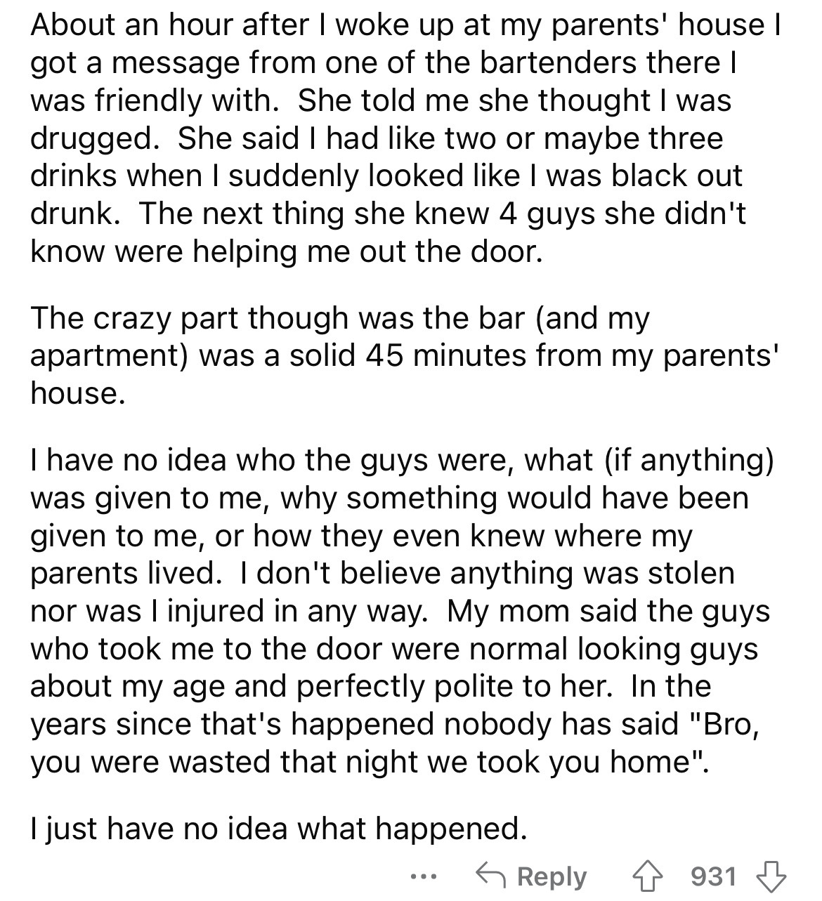 document - About an hour after I woke up at my parents' house I got a message from one of the bartenders there I was friendly with. She told me she thought I was drugged. She said I had two or maybe three drinks when I suddenly looked I was black out drun