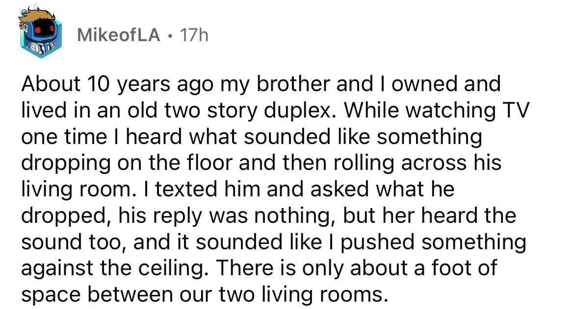 number - MikeofLA 17h About 10 years ago my brother and I owned and lived in an old two story duplex. While watching Tv one time I heard what sounded something dropping on the floor and then rolling across his living room. I texted him and asked what he d