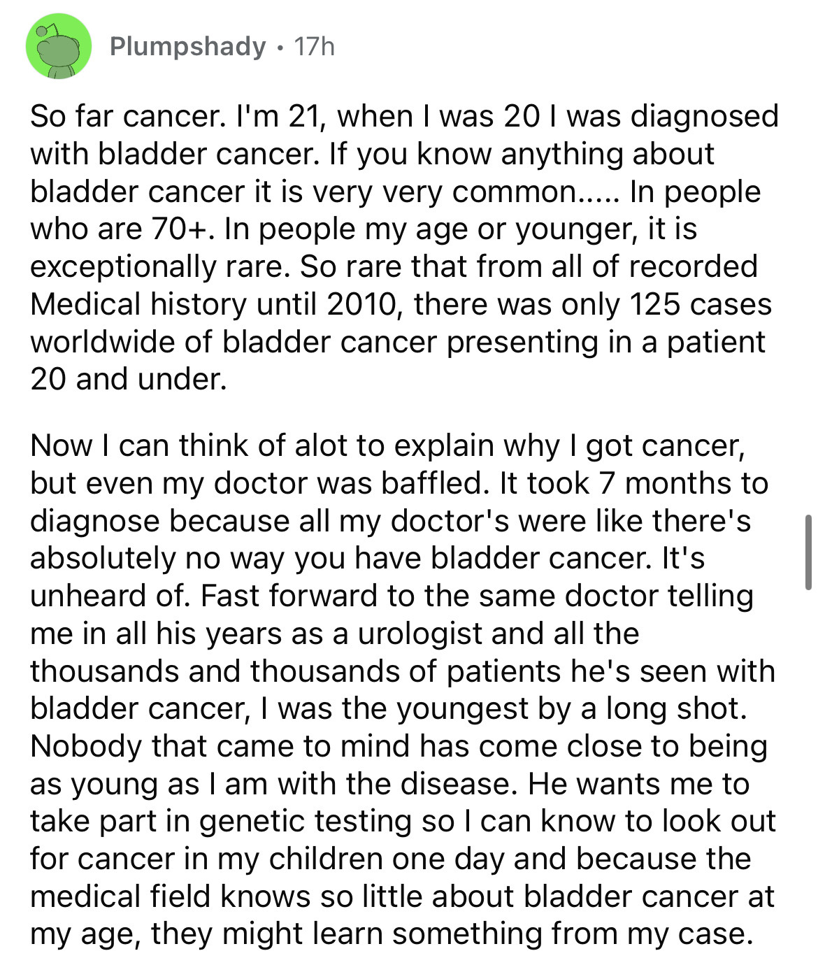 document - Plumpshady 17h So far cancer. I'm 21, when I was 20 I was diagnosed with bladder cancer. If you know anything about bladder cancer it is very very common..... In people who are 70. In people my age or younger, it is exceptionally rare. So rare 