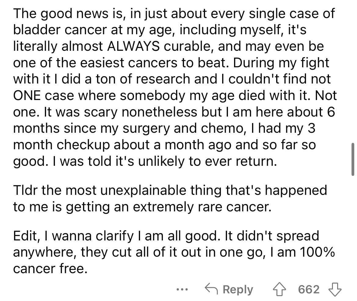 number - The good news is, in just about every single case of bladder cancer at my age, including myself, it's literally almost Always curable, and may even be one of the easiest cancers to beat. During my fight with it I did a ton of research and I could