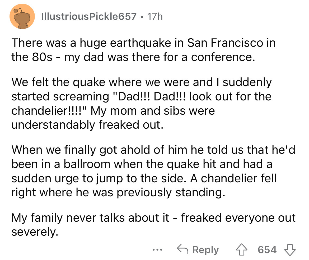 circle - IllustriousPickle657 17h There was a huge earthquake in San Francisco in the 80s my dad was there for a conference. We felt the quake where we were and I suddenly started screaming "Dad!!! Dad!!! look out for the chandelier!!!!" My mom and sibs w