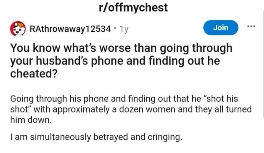 screenshot - roffmychest RAthrowaway12534 1y Join You know what's worse than going through your husband's phone and finding out he cheated? Going through his phone and finding out that he "shot his shot" with approximately a dozen women and they all turne