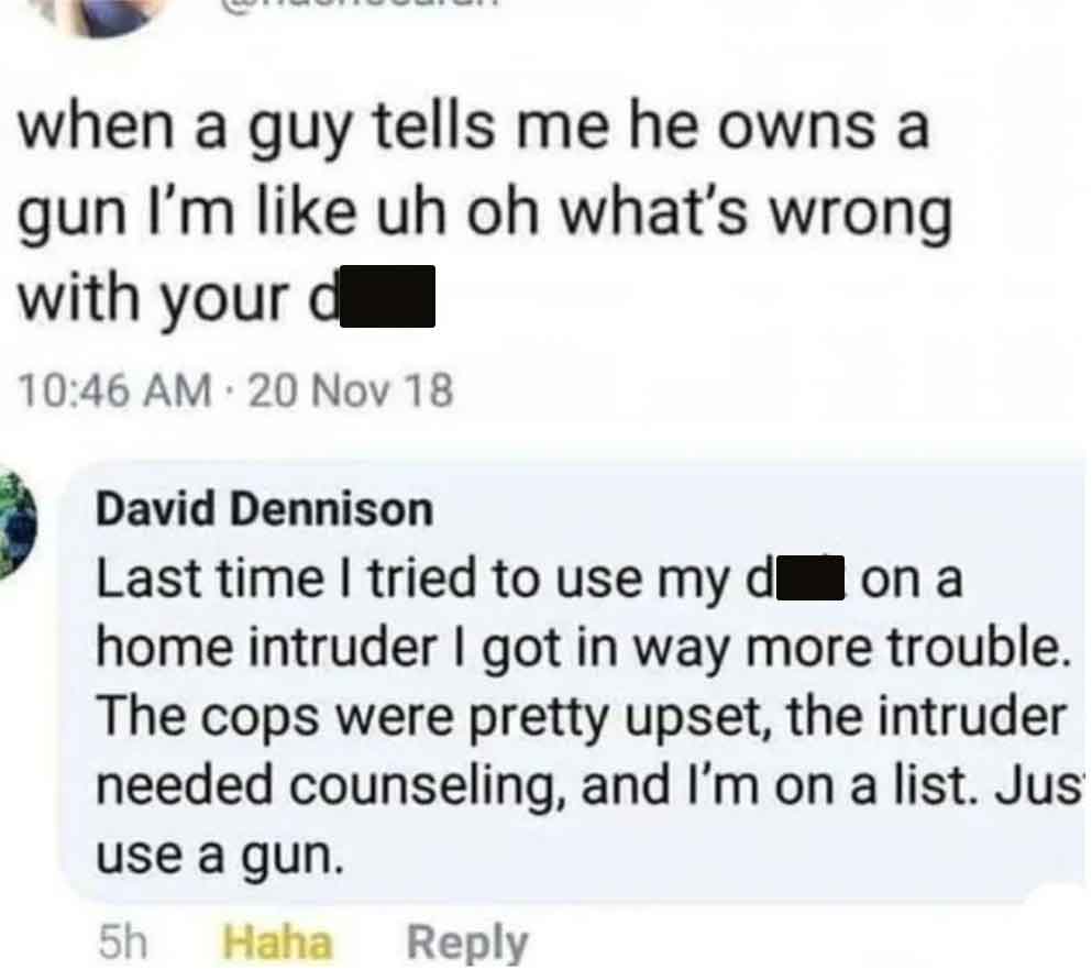 screenshot - when a guy tells me he owns a gun I'm uh oh what's wrong with your d 20 Nov 18 David Dennison Last time I tried to use my don a home intruder I got in way more trouble. The cops were pretty upset, the intruder needed counseling, and I'm on a 