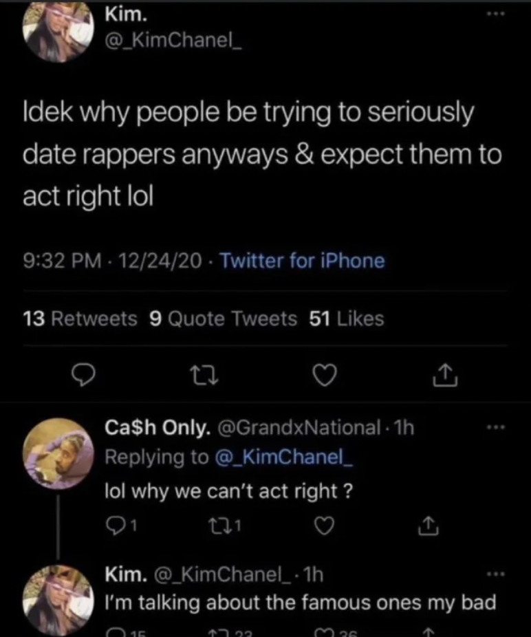 screenshot - Kim. Idek why people be trying to seriously date rappers anyways & expect them to act right lol 122420 Twitter for iPhone 13 9 Quote Tweets 51 27 Ca$h Only. 1h @ KimChanel_ lol why we can't act right? 231 Kim. I'm talking about the famous one