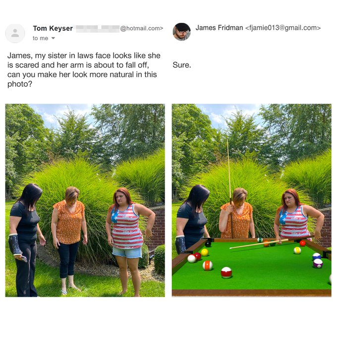 snooker - Tom Keyser to me .com> James Fridman  James, my sister in laws face looks she is scared and her arm is about to fall off, can you make her look more natural in this photo? Sure.