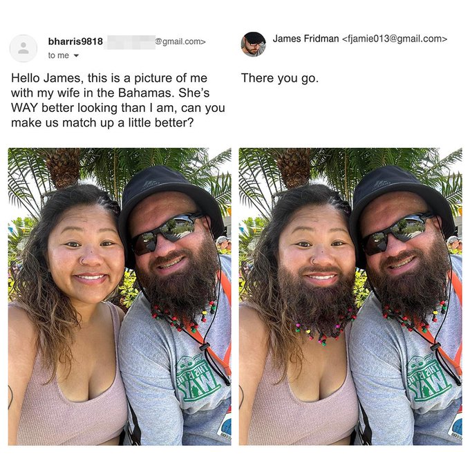 funny photoshop guy - James Fridman  bharris9818 to me .com> Hello James, this is a picture of me with my wife in the Bahamas. She's Way better looking than I am, can you make us match up a little better? There you go.
