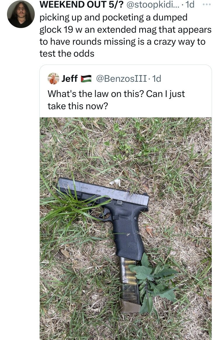 found a gun - 000 Weekend Out 5? .... 1d picking up and pocketing a dumped glock 19 w an extended mag that appears to have rounds missing is a crazy way to test the odds Jeff . 1d What's the law on this? Can I just take this now?