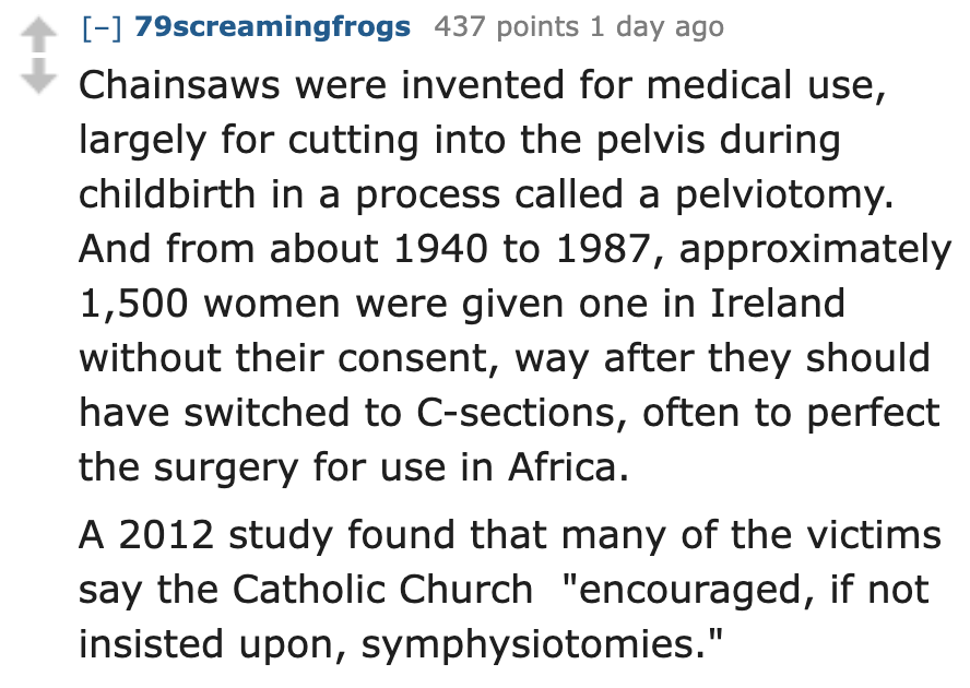 number - 79screamingfrogs 437 points 1 day ago Chainsaws were invented for medical use, largely for cutting into the pelvis during childbirth in a process called a pelviotomy. And from about 1940 to 1987, approximately 1,500 women were given one in Irelan
