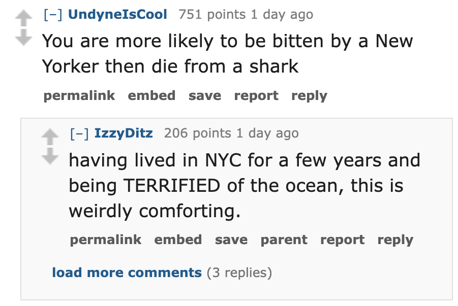 screenshot - UndyneIsCool 751 points 1 day ago You are more ly to be bitten by a New Yorker then die from a shark permalink embed save report IzzyDitz 206 points 1 day ago having lived in Nyc for a few years and being Terrified of the ocean, this is weird