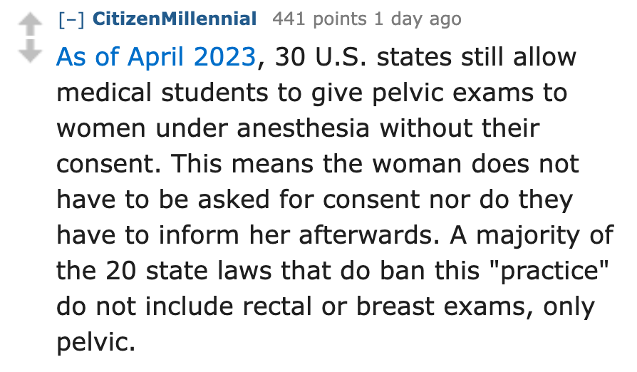 number - CitizenMillennial 441 points 1 day ago As of , 30 U.S. states still allow medical students to give pelvic exams to women under anesthesia without their consent. This means the woman does not have to be asked for consent nor do they have to inform