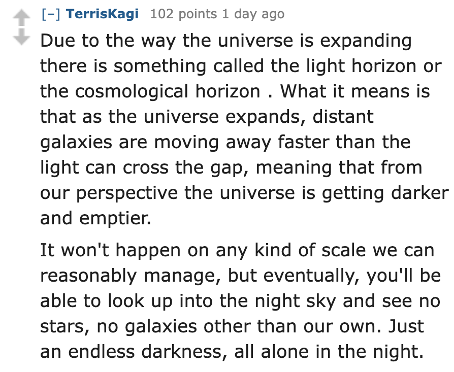 number - TerrisKagi 102 points 1 day ago Due to the way the universe is expanding there is something called the light horizon or the cosmological horizon. What it means is that as the universe expands, distant galaxies are moving away faster than the ligh