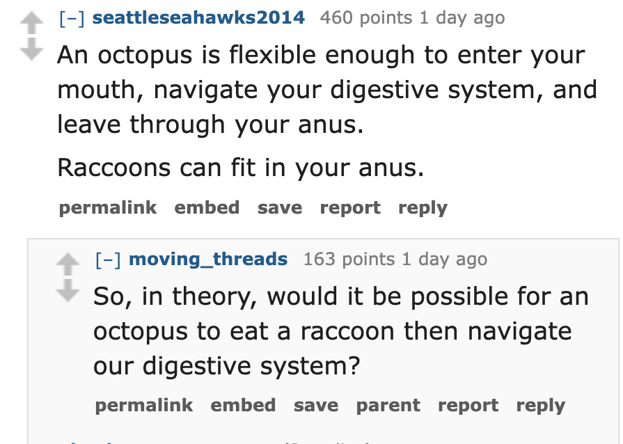number - seattleseahawks2014 460 points 1 day ago An octopus is flexible enough to enter your mouth, navigate your digestive system, and leave through your anus. Raccoons can fit in your anus. permalink embed save report moving_threads 163 points 1 day ag