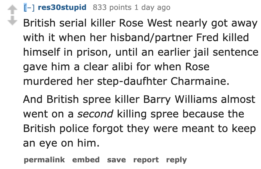 number - res30stupid 833 points 1 day ago British serial killer Rose West nearly got away with it when her hisbandpartner Fred killed himself in prison, until an earlier jail sentence gave him a clear alibi for when Rose murdered her stepdaufhter Charmain